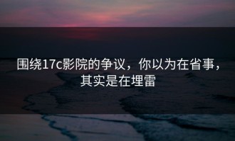 围绕17c影院的争议，你以为在省事，其实是在埋雷