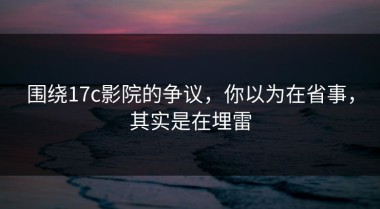 围绕17c影院的争议，你以为在省事，其实是在埋雷