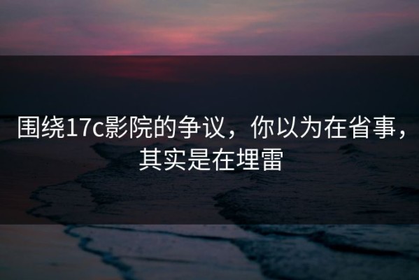 围绕17c影院的争议，你以为在省事，其实是在埋雷