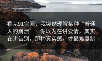 看完91官网，我突然理解某种“普通人的崩溃”：你以为在讲爱情，其实在讲告别，那种真实感，才最难复制