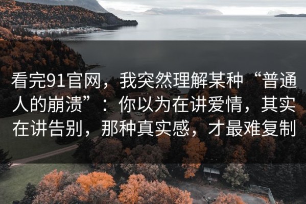 看完91官网，我突然理解某种“普通人的崩溃”：你以为在讲爱情，其实在讲告别，那种真实感，才最难复制