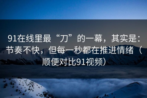 91在线里最“刀”的一幕，其实是：节奏不快，但每一秒都在推进情绪（顺便对比91视频）