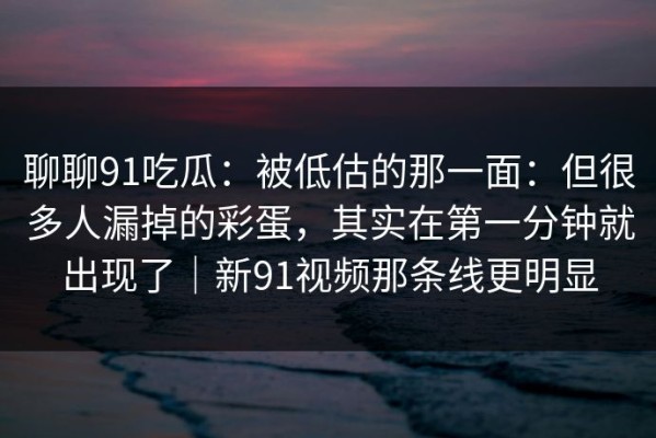 聊聊91吃瓜：被低估的那一面：但很多人漏掉的彩蛋，其实在第一分钟就出现了｜新91视频那条线更明显