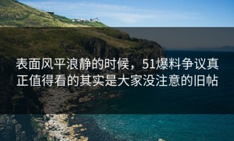 表面风平浪静的时候，51爆料争议真正值得看的其实是大家没注意的旧帖