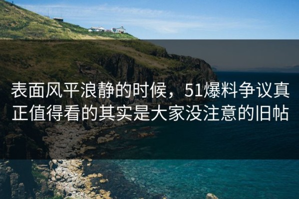 表面风平浪静的时候，51爆料争议真正值得看的其实是大家没注意的旧帖