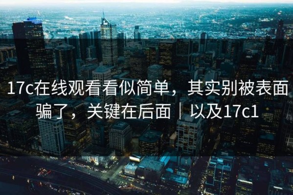 17c在线观看看似简单，其实别被表面骗了，关键在后面｜以及17c1