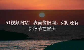 51视频网站：表面像旧闻，实际还有新细节在冒头