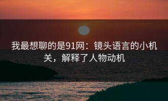 我最想聊的是91网：镜头语言的小机关，解释了人物动机