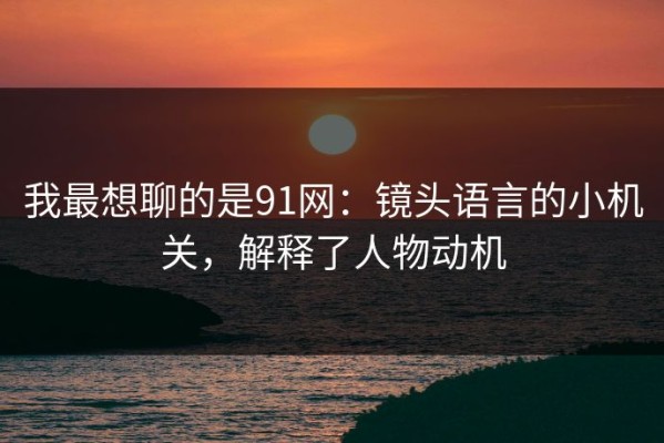 我最想聊的是91网：镜头语言的小机关，解释了人物动机