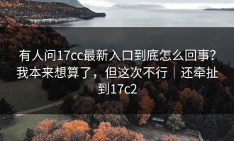有人问17cc最新入口到底怎么回事？我本来想算了，但这次不行｜还牵扯到17c2