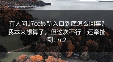 有人问17cc最新入口到底怎么回事？我本来想算了，但这次不行｜还牵扯到17c2