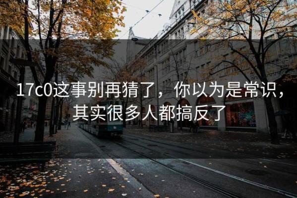 17c0这事别再猜了，你以为是常识，其实很多人都搞反了