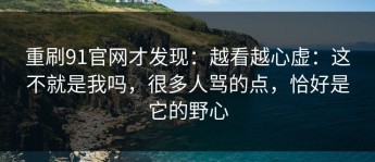 重刷91官网才发现：越看越心虚：这不就是我吗，很多人骂的点，恰好是它的野心