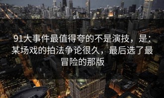 91大事件最值得夸的不是演技，是：某场戏的拍法争论很久，最后选了最冒险的那版
