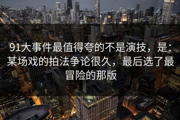 91大事件最值得夸的不是演技，是：某场戏的拍法争论很久，最后选了最冒险的那版