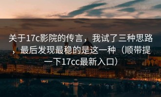 关于17c影院的传言，我试了三种思路，最后发现最稳的是这一种（顺带提一下17cc最新入口）