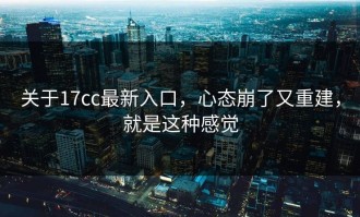 关于17cc最新入口，心态崩了又重建，就是这种感觉