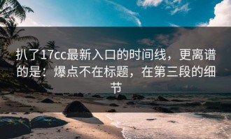 扒了17cc最新入口的时间线，更离谱的是：爆点不在标题，在第三段的细节