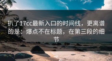 扒了17cc最新入口的时间线，更离谱的是：爆点不在标题，在第三段的细节