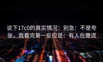 说下17c0的真实情况：别急：不是夸张，我看完第一反应是：有人在撒谎
