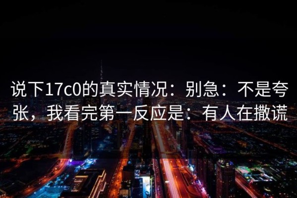 说下17c0的真实情况：别急：不是夸张，我看完第一反应是：有人在撒谎