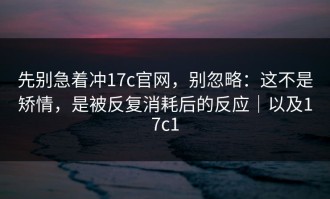 先别急着冲17c官网，别忽略：这不是矫情，是被反复消耗后的反应｜以及17c1