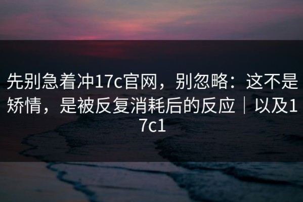 先别急着冲17c官网，别忽略：这不是矫情，是被反复消耗后的反应｜以及17c1