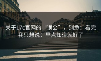 关于17c官网的“误会”，别急：看完我只想说：早点知道就好了