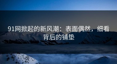91网掀起的新风潮：表面偶然，细看背后的铺垫