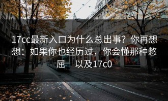 17cc最新入口为什么总出事？你再想想：如果你也经历过，你会懂那种憋屈｜以及17c0