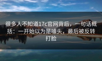 很多人不知道17c官网背后，一句话概括：一开始以为是噱头，最后被反转打脸