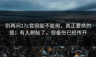 别再问17c官网能不能用，真正要命的是：有人删帖了，但备份已经传开