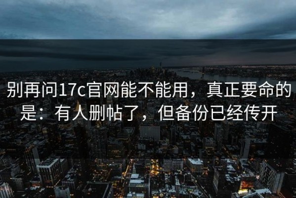 别再问17c官网能不能用，真正要命的是：有人删帖了，但备份已经传开
