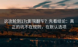 这次轮到17c影院翻车？先看结论：真正的坑不在规则，在默认选项