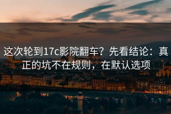 这次轮到17c影院翻车？先看结论：真正的坑不在规则，在默认选项