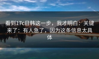 看到17c日韩这一步，我才明白：关键来了：有人急了，因为这条信息太具体