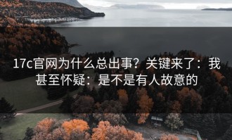 17c官网为什么总出事？关键来了：我甚至怀疑：是不是有人故意的