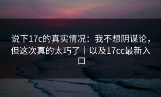 说下17c的真实情况：我不想阴谋论，但这次真的太巧了｜以及17cc最新入口