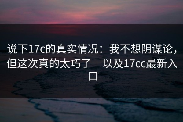 说下17c的真实情况：我不想阴谋论，但这次真的太巧了｜以及17cc最新入口