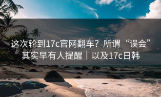这次轮到17c官网翻车？所谓“误会”其实早有人提醒｜以及17c日韩