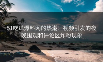 51吃瓜爆料网的热潮：视频引发的夜晚围观和评论区炸粉现象