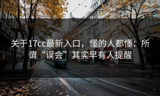 关于17cc最新入口，懂的人都懂：所谓“误会”其实早有人提醒