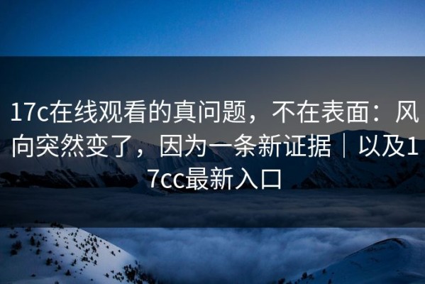 17c在线观看的真问题，不在表面：风向突然变了，因为一条新证据｜以及17cc最新入口
