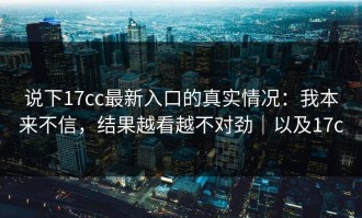 说下17cc最新入口的真实情况：我本来不信，结果越看越不对劲｜以及17c
