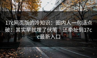 17c网页版的冷知识：圈内人一句话点破：其实早就埋了伏笔｜还牵扯到17cc最新入口