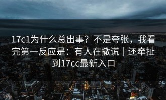 17c1为什么总出事？不是夸张，我看完第一反应是：有人在撒谎｜还牵扯到17cc最新入口