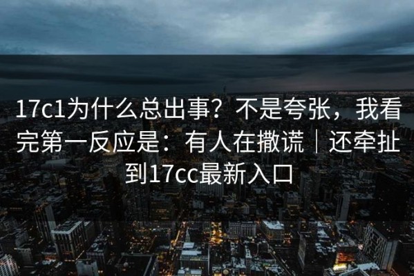 17c1为什么总出事？不是夸张，我看完第一反应是：有人在撒谎｜还牵扯到17cc最新入口