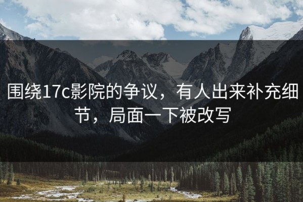 围绕17c影院的争议，有人出来补充细节，局面一下被改写