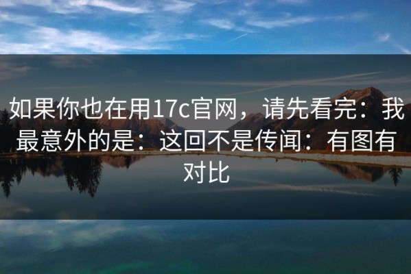 如果你也在用17c官网，请先看完：我最意外的是：这回不是传闻：有图有对比