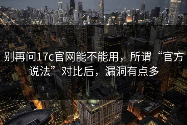 别再问17c官网能不能用，所谓“官方说法”对比后，漏洞有点多